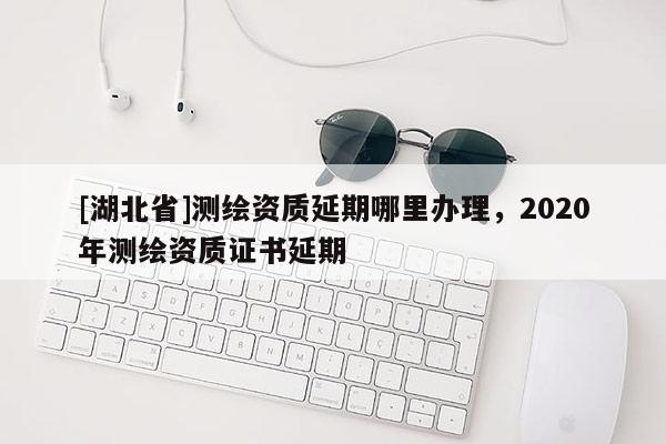 [湖北省]測繪資質(zhì)延期哪里辦理，2020年測繪資質(zhì)證書延期