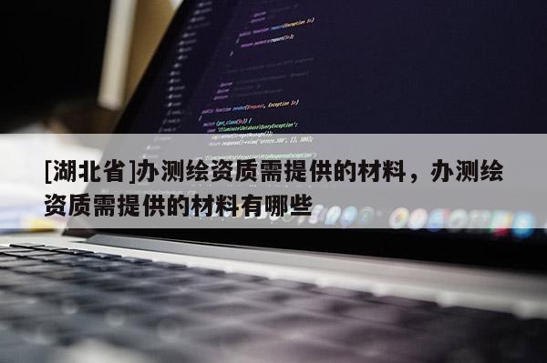 [湖北省]辦測繪資質需提供的材料，辦測繪資質需提供的材料有哪些