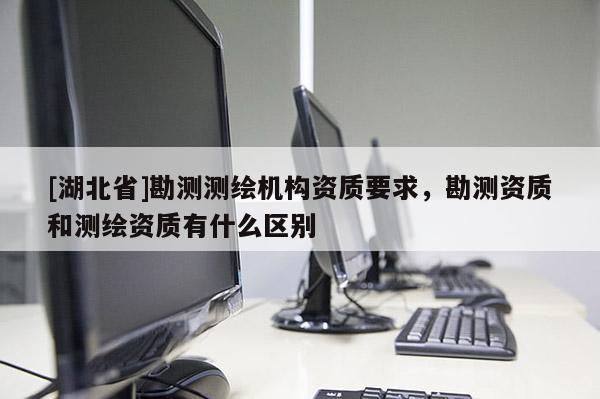 [湖北省]勘測(cè)測(cè)繪機(jī)構(gòu)資質(zhì)要求，勘測(cè)資質(zhì)和測(cè)繪資質(zhì)有什么區(qū)別