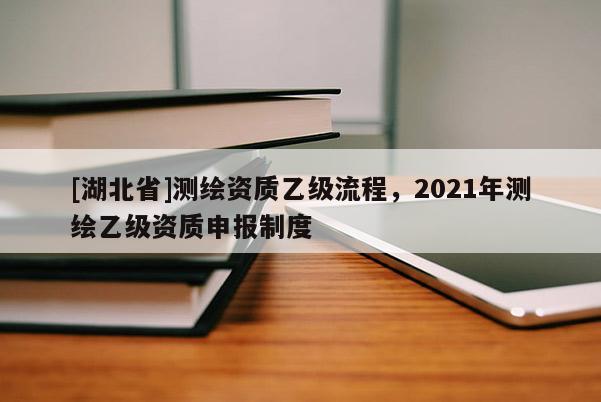 [湖北省]測繪資質乙級流程，2021年測繪乙級資質申報制度