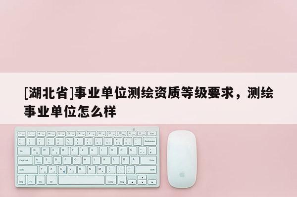 [湖北省]事業(yè)單位測(cè)繪資質(zhì)等級(jí)要求，測(cè)繪事業(yè)單位怎么樣