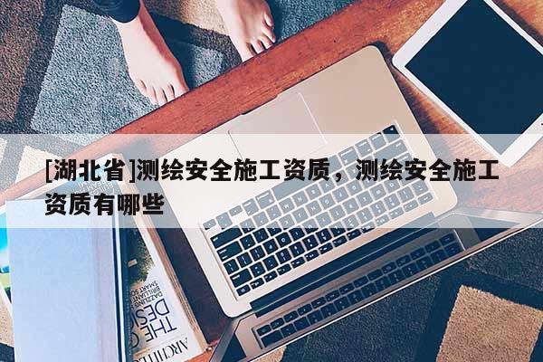 [湖北省]測繪安全施工資質，測繪安全施工資質有哪些