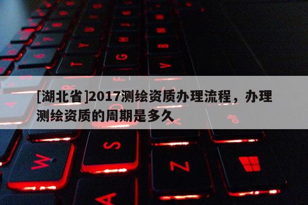 [湖北省]2017測繪資質辦理流程，辦理測繪資質的周期是多久