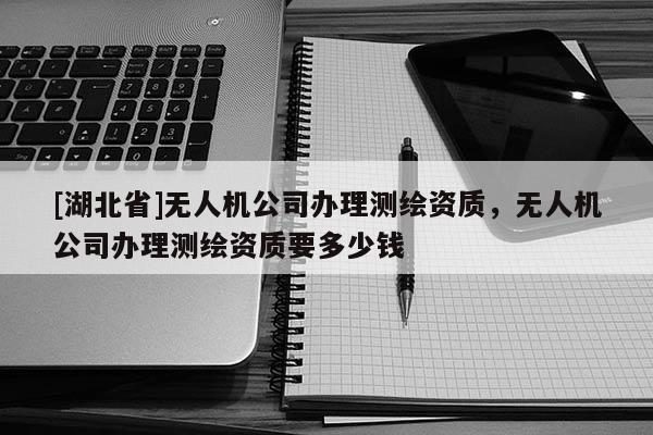 [湖北省]無人機公司辦理測繪資質，無人機公司辦理測繪資質要多少錢