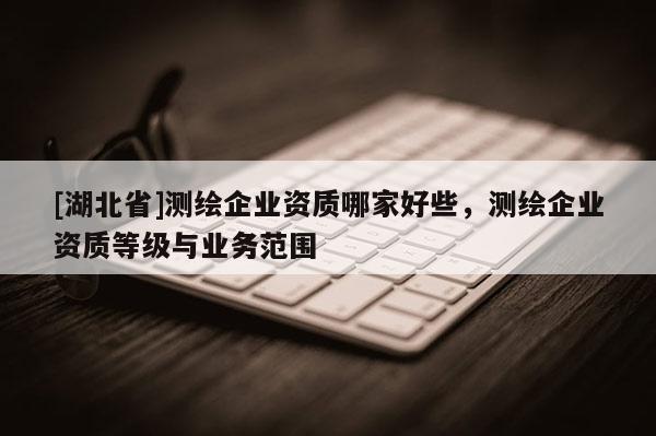 [湖北省]測繪企業資質哪家好些，測繪企業資質等級與業務范圍