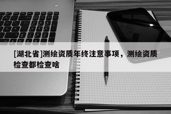 [湖北省]測繪資質年終注意事項，測繪資質檢查都檢查啥