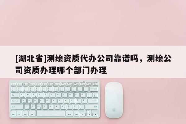[湖北省]測繪資質代辦公司靠譜嗎，測繪公司資質辦理哪個部門辦理