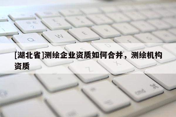 [湖北省]測(cè)繪企業(yè)資質(zhì)如何合并，測(cè)繪機(jī)構(gòu)資質(zhì)
