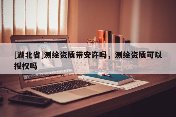 [湖北省]測繪資質帶安許嗎，測繪資質可以授權嗎
