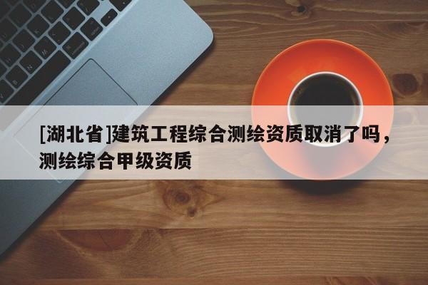 [湖北省]建筑工程綜合測(cè)繪資質(zhì)取消了嗎，測(cè)繪綜合甲級(jí)資質(zhì)