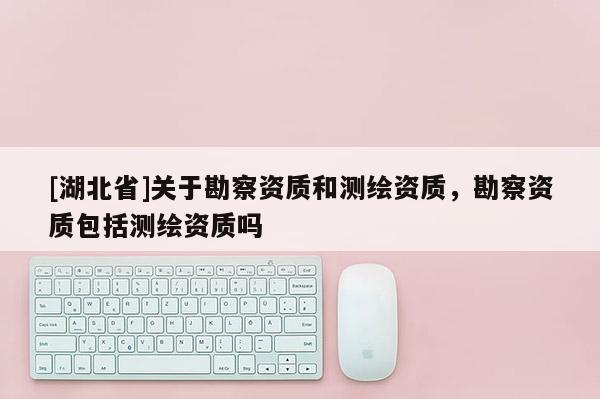[湖北省]關于勘察資質和測繪資質，勘察資質包括測繪資質嗎