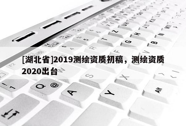 [湖北省]2019測(cè)繪資質(zhì)初稿，測(cè)繪資質(zhì)2020出臺(tái)
