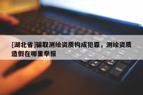 [湖北省]騙取測繪資質(zhì)構成犯罪，測繪資質(zhì)造假在哪里舉報