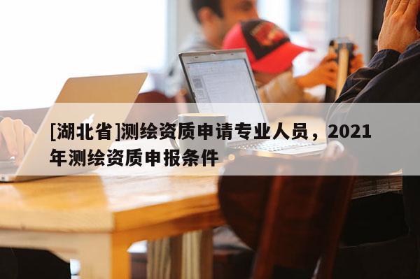 [湖北省]測繪資質申請專業人員，2021年測繪資質申報條件