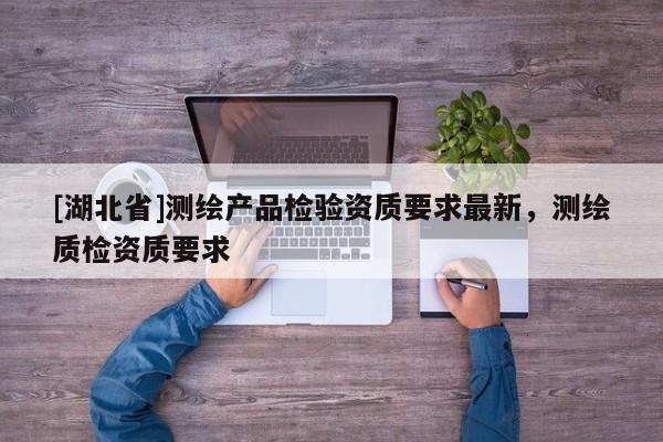 [湖北省]測(cè)繪產(chǎn)品檢驗(yàn)資質(zhì)要求最新，測(cè)繪質(zhì)檢資質(zhì)要求