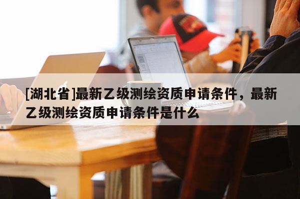 [湖北省]最新乙級測繪資質申請條件，最新乙級測繪資質申請條件是什么