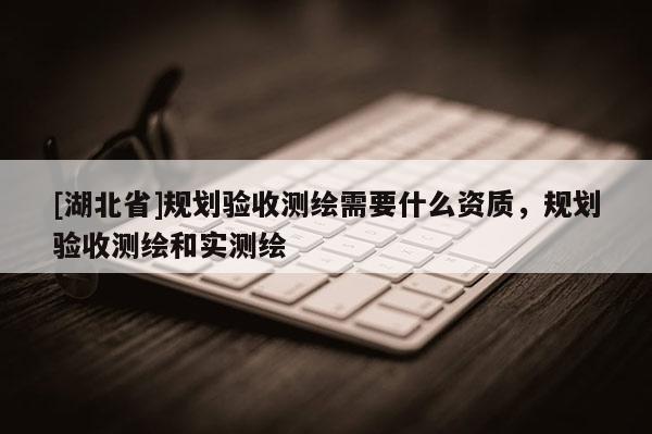 [湖北省]規劃驗收測繪需要什么資質，規劃驗收測繪和實測繪