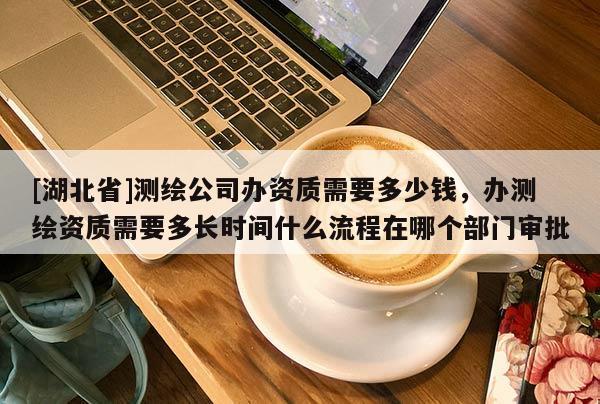 [湖北省]測繪公司辦資質需要多少錢，辦測繪資質需要多長時間什么流程在哪個部門審批