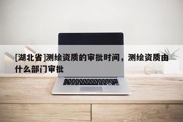[湖北省]測(cè)繪資質(zhì)的審批時(shí)間，測(cè)繪資質(zhì)由什么部門審批