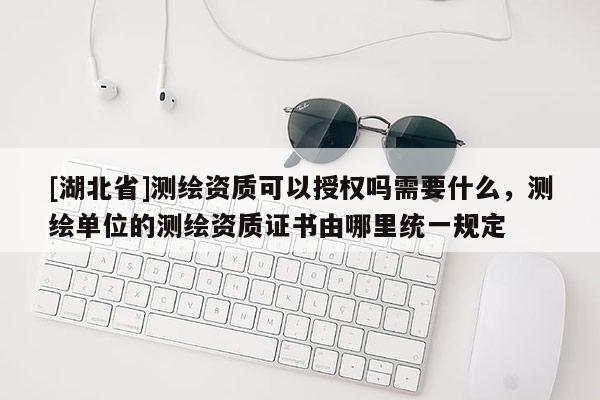 [湖北省]測繪資質可以授權嗎需要什么，測繪單位的測繪資質證書由哪里統一規定