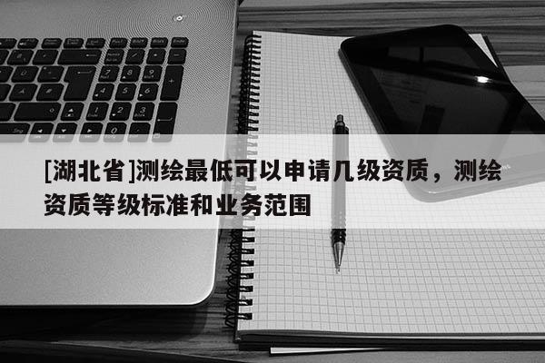 [湖北省]測繪最低可以申請幾級資質，測繪資質等級標準和業務范圍