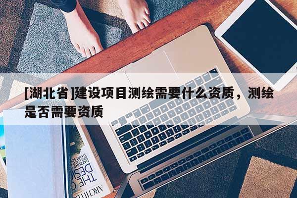 [湖北省]建設項目測繪需要什么資質，測繪是否需要資質