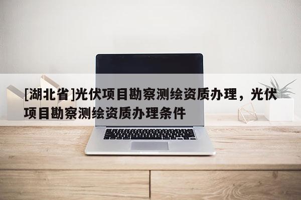 [湖北省]光伏項目勘察測繪資質辦理，光伏項目勘察測繪資質辦理條件