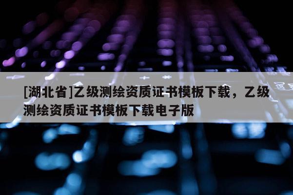 [湖北省]乙級測繪資質證書模板下載，乙級測繪資質證書模板下載電子版