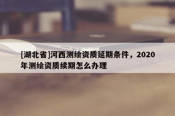 [湖北省]河西測繪資質(zhì)延期條件，2020年測繪資質(zhì)續(xù)期怎么辦理