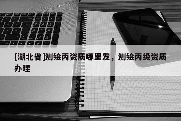[湖北省]測(cè)繪丙資質(zhì)哪里發(fā)，測(cè)繪丙級(jí)資質(zhì)辦理