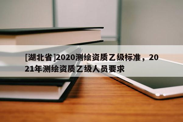 [湖北省]2020測繪資質乙級標準，2021年測繪資質乙級人員要求