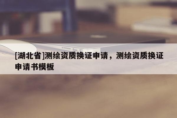 [湖北省]測(cè)繪資質(zhì)換證申請(qǐng)，測(cè)繪資質(zhì)換證申請(qǐng)書模板