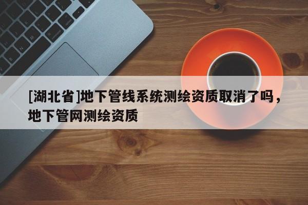 [湖北省]地下管線系統測繪資質取消了嗎，地下管網測繪資質
