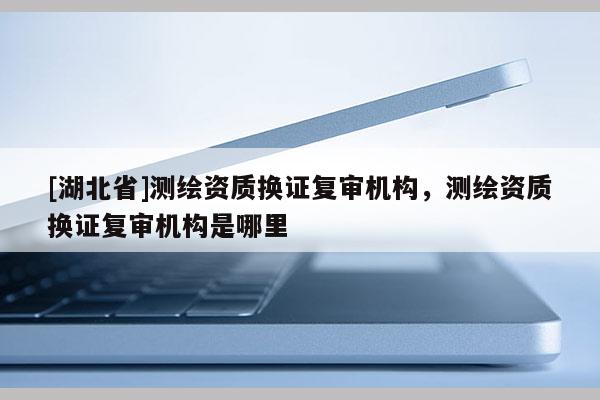 [湖北省]測繪資質換證復審機構，測繪資質換證復審機構是哪里