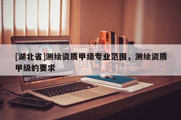 [湖北省]測繪資質甲級專業(yè)范圍，測繪資質甲級的要求