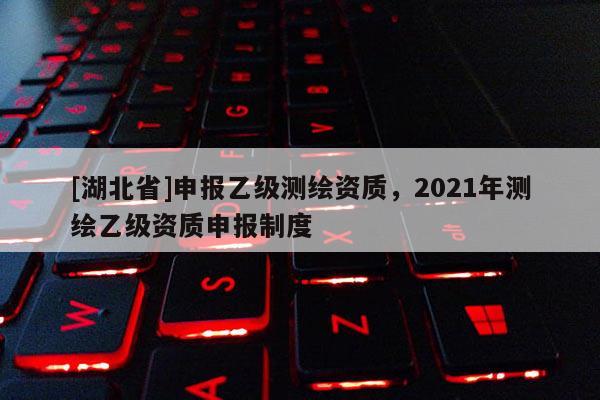 [湖北省]申報乙級測繪資質，2021年測繪乙級資質申報制度