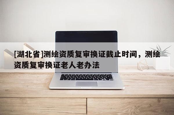 [湖北省]測繪資質復審換證截止時間，測繪資質復審換證老人老辦法