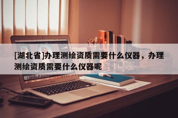 [湖北省]辦理測(cè)繪資質(zhì)需要什么儀器，辦理測(cè)繪資質(zhì)需要什么儀器呢
