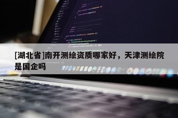 [湖北省]南開測繪資質(zhì)哪家好，天津測繪院是國企嗎