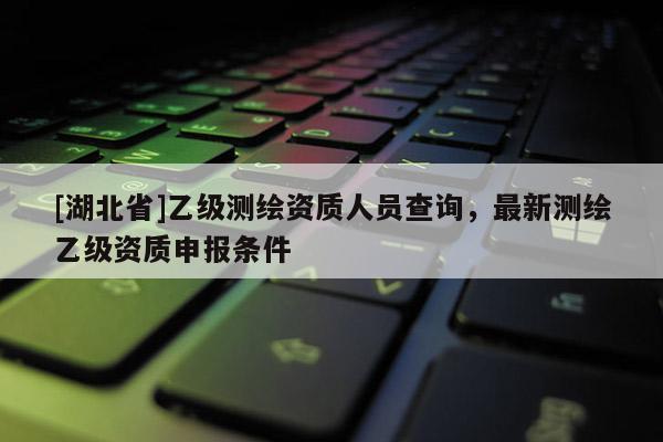 [湖北省]乙級測繪資質人員查詢，最新測繪乙級資質申報條件