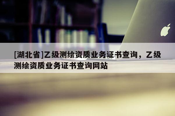 [湖北省]乙級測繪資質(zhì)業(yè)務證書查詢，乙級測繪資質(zhì)業(yè)務證書查詢網(wǎng)站