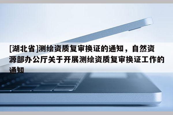 [湖北省]測繪資質復審換證的通知，自然資源部辦公廳關于開展測繪資質復審換證工作的通知