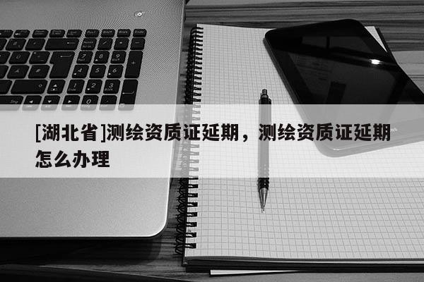 [湖北省]測繪資質(zhì)證延期，測繪資質(zhì)證延期怎么辦理