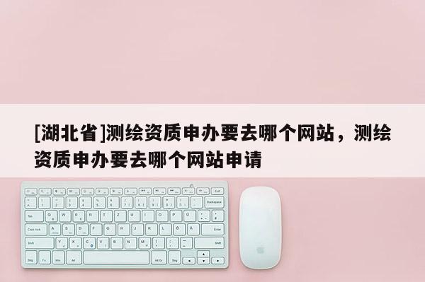 [湖北省]測(cè)繪資質(zhì)申辦要去哪個(gè)網(wǎng)站，測(cè)繪資質(zhì)申辦要去哪個(gè)網(wǎng)站申請(qǐng)