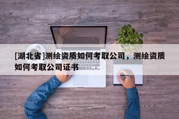 [湖北省]測(cè)繪資質(zhì)如何考取公司，測(cè)繪資質(zhì)如何考取公司證書