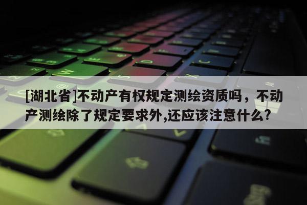 [湖北省]不動(dòng)產(chǎn)有權(quán)規(guī)定測(cè)繪資質(zhì)嗎，不動(dòng)產(chǎn)測(cè)繪除了規(guī)定要求外,還應(yīng)該注意什么?