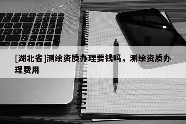 [湖北省]測繪資質辦理要錢嗎，測繪資質辦理費用