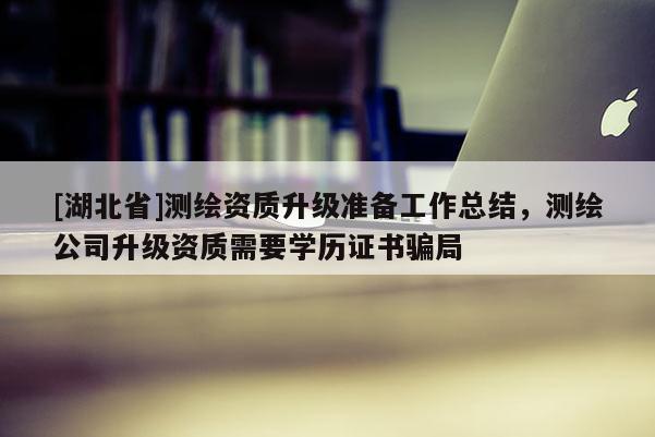 [湖北省]測繪資質升級準備工作總結，測繪公司升級資質需要學歷證書騙局