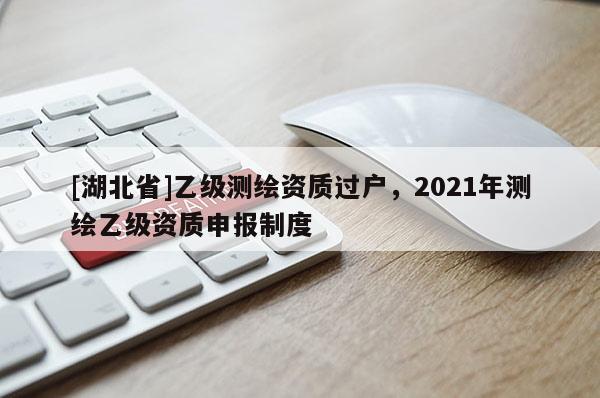 [湖北省]乙級測繪資質過戶，2021年測繪乙級資質申報制度