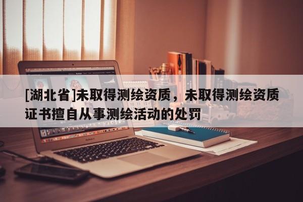 [湖北省]未取得測繪資質，未取得測繪資質證書擅自從事測繪活動的處罰